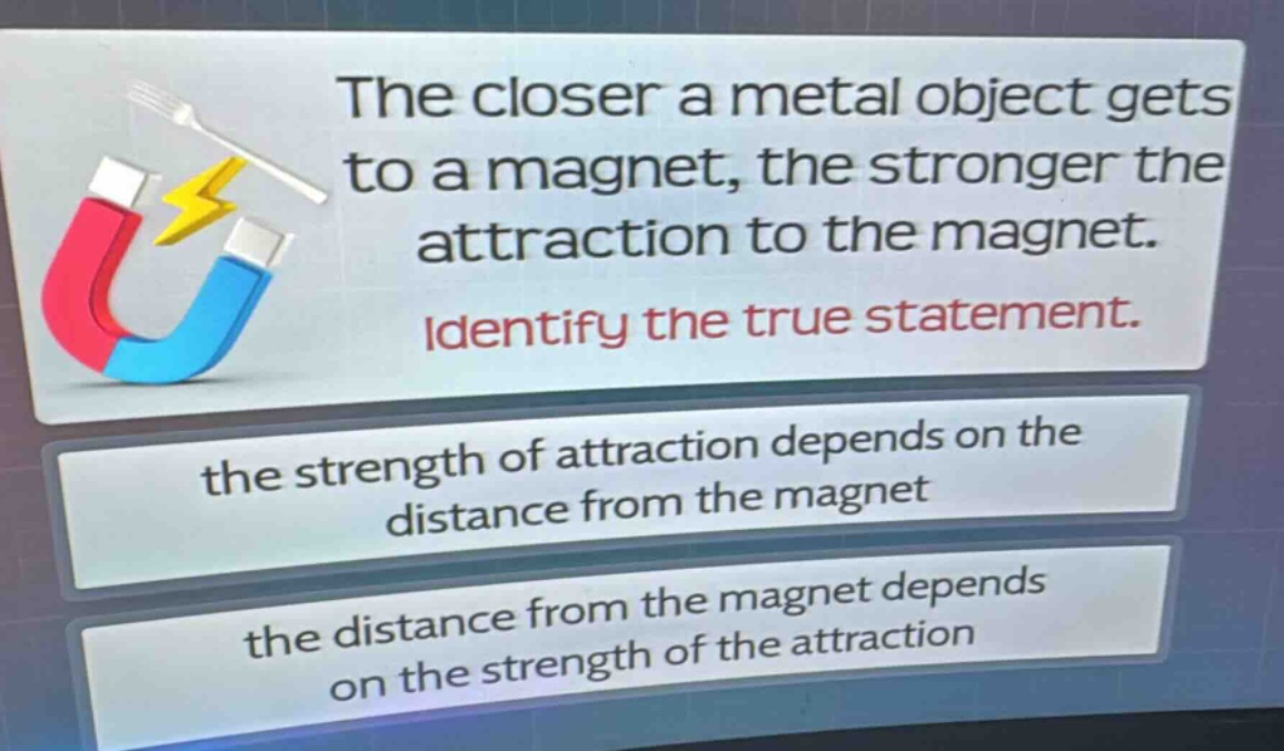 the closer a metal object gets to a magnet, the stronger the attraction to the magnet. identify the true statement. the strength of attraction depends on the distance from the magnet the distance from the magnet depends on the strength of the attraction