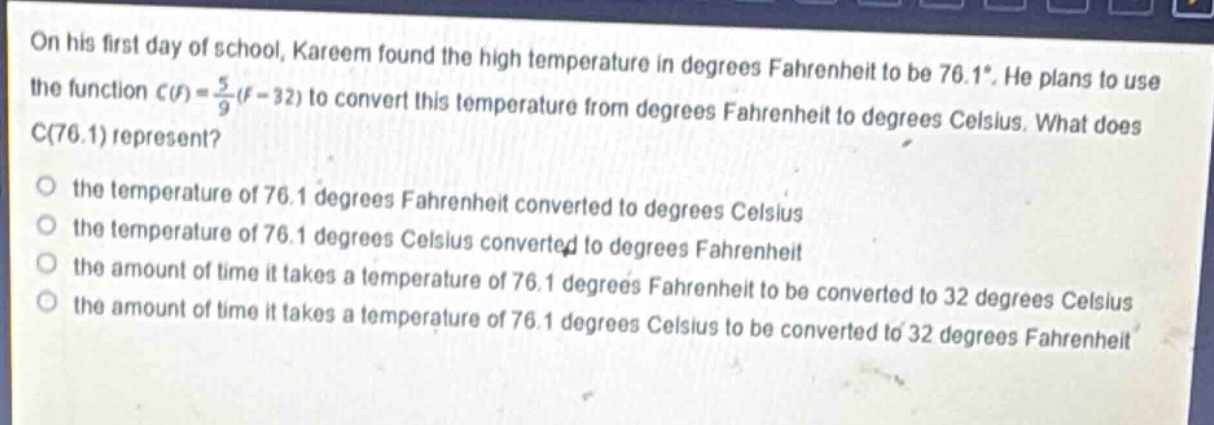 on his first day of school, kareem found the high temperature in degrees fahrenheit to be 76.1°. he plans to use the function c(f)=\frac{5}{9}(f - 32) to convert this temperature from degrees fahrenheit to degrees celsius. what does c(76.1) represent?\no the temperature of 76.1 degrees fahrenheit converted to degrees celsius\no the temperature of 76.1 degrees celsius converted to degrees fahrenheit\no the amount of time it takes a temperature of 76.1 degrees fahrenheit to be converted to 32 degrees celsius\no the amount of time it takes a temperature of 76.1 degrees celsius to be converted to 32 degrees fahrenheit