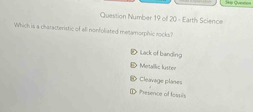 question number 19 of 20 - earth science\nwhich is a characteristic of all nonfoliated metamorphic rocks?\nf lack of banding\ng metallic luster\nh cleavage planes\ni presence of fossils