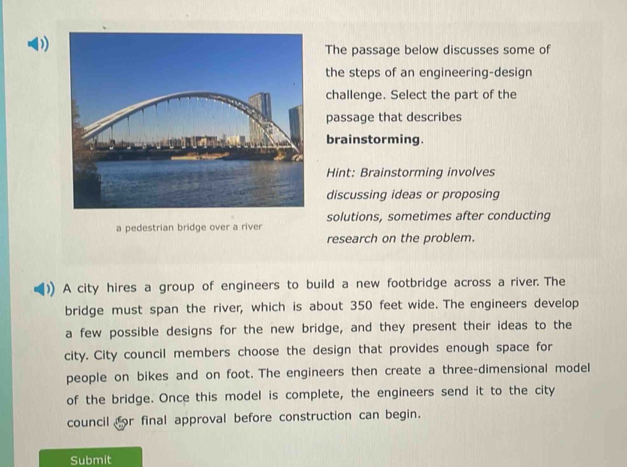 the passage below discusses some of the steps of an engineering - design challenge. select the part of the passage that describes brainstorming. hint: brainstorming involves discussing ideas or proposing solutions, sometimes after conducting research on the problem. a city hires a group of engineers to build a new footbridge across a river. the bridge must span the river, which is about 350 feet wide. the engineers develop a few possible designs for the new bridge, and they present their ideas to the city. city council members choose the design that provides enough space for people on bikes and on foot. the engineers then create a three - dimensional model of the bridge. once this model is complete, the engineers send it to the city council for final approval before construction can begin.