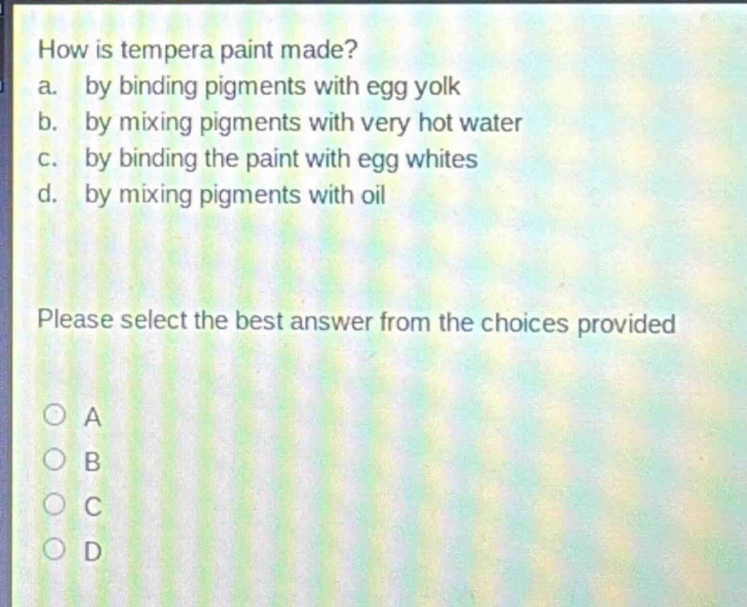 how is tempera paint made?\na. by binding pigments with egg yolk\nb. by mixing pigments with very hot water\nc. by binding the paint with egg whites\nd. by mixing pigments with oil\nplease select the best answer from the choices provided\no a\no b\no c\no d