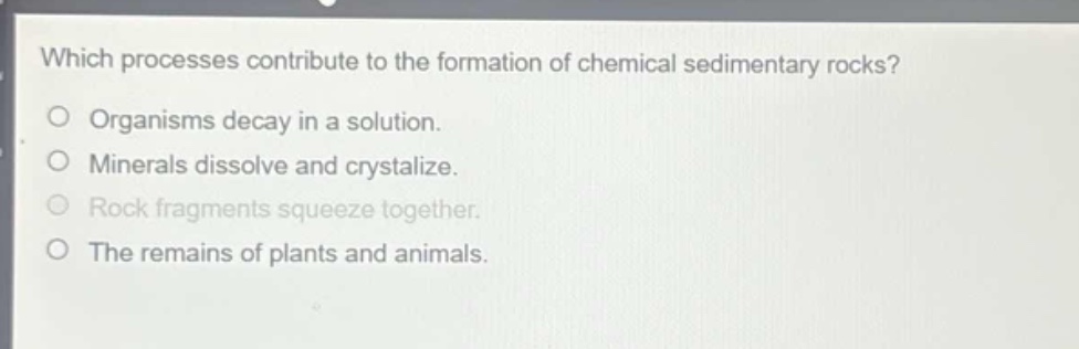 which processes contribute to the formation of chemical sedimentary rocks?\norganisms decay in a solution.\nminerals dissolve and crystalize.\nrock fragments squeeze together.\nthe remains of plants and animals.
