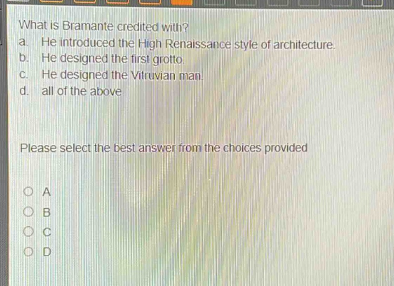 what is bramante credited with?\na. he introduced the high renaissance style of architecture.\nb. he designed the first grotto.\nc. he designed the vitruvian man.\nd. all of the above\nplease select the best answer from the choices provided\no a\no b\no c\no d