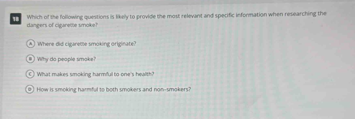 18 which of the following questions is likely to provide the most relevant and specific information when researching the dangers of cigarette smoke? a where did cigarette smoking originate? b why do people smoke? c what makes smoking harmful to ones health? d how is smoking harmful to both smokers and non - smokers?