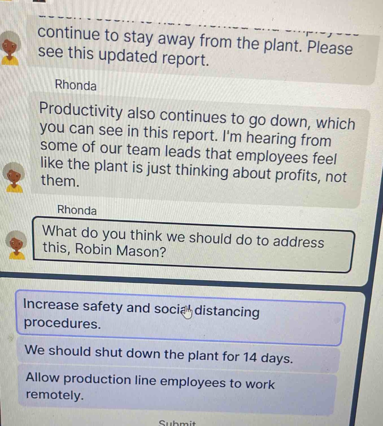 continue to stay away from the plant. please see this updated report.\nrhonda\nproductivity also continues to go down, which you can see in this report. im hearing from some of our team leads that employees feel like the plant is just thinking about profits, not them.\nrhonda\nwhat do you think we should do to address this, robin mason?\nincrease safety and social distancing procedures.\nwe should shut down the plant for 14 days.\nallow production line employees to work remotely.\nsubmit