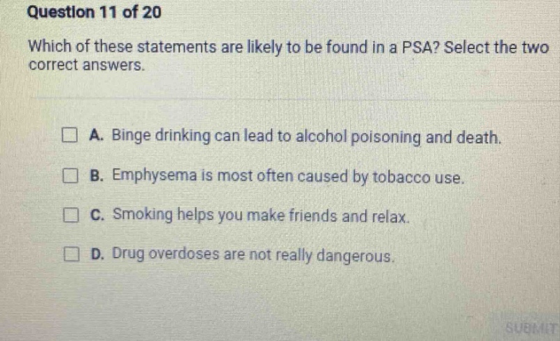 question 11 of 20 which of these statements are likely to be found in a psa? select the two correct answers. a. binge drinking can lead to alcohol poisoning and death. b. emphysema is most often caused by tobacco use. c. smoking helps you make friends and relax. d. drug overdoses are not really dangerous.