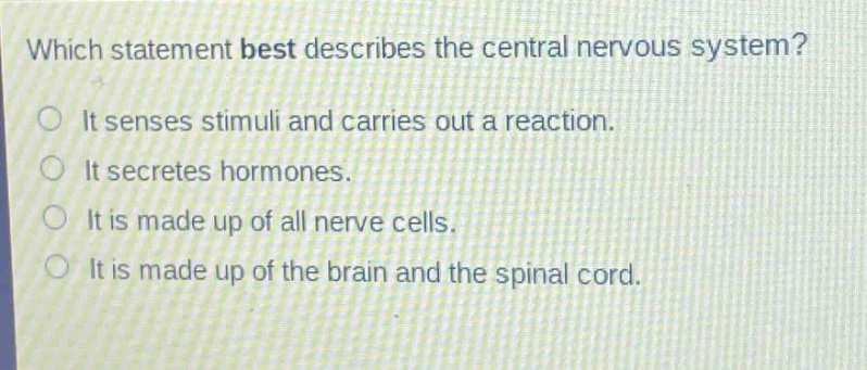 which statement best describes the central nervous system?\nit senses stimuli and carries out a reaction.\nit secretes hormones.\nit is made up of all nerve cells.\nit is made up of the brain and the spinal cord.