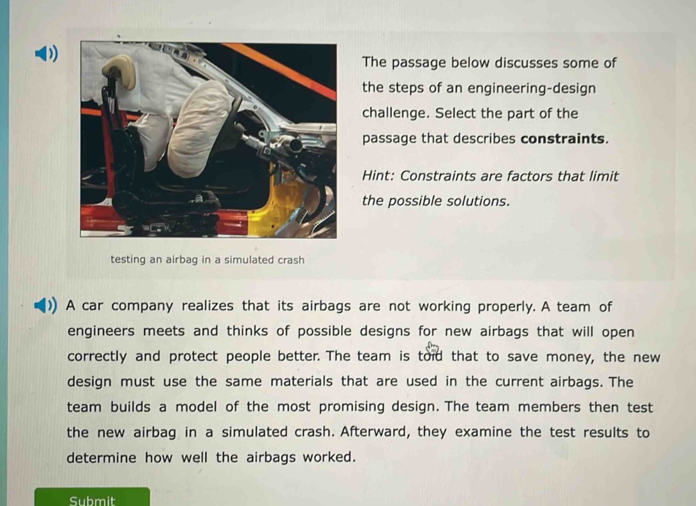 the passage below discusses some of the steps of an engineering - design challenge. select the part of the passage that describes constraints. hint: constraints are factors that limit the possible solutions. a car company realizes that its airbags are not working properly. a team of engineers meets and thinks of possible designs for new airbags that will open correctly and protect people better. the team is told that to save money, the new design must use the same materials that are used in the current airbags. the team builds a model of the most promising design. the team members then test the new airbag in a simulated crash. afterward, they examine the test results to determine how well the airbags worked.
