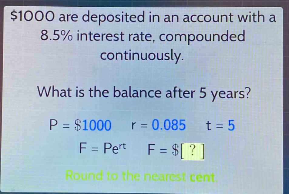 $1000 are deposited in an account with a 8.5% interest rate, compounded continuously. what is the balance after 5 years? p = $1000 r = 0.085 t = 5 f = pe^{rt} f = $? round to the nearest cent.