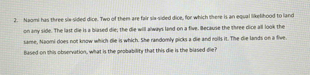 2. naomi has three six - sided dice. two of them are fair six - sided dice, for which there is an equal likelihood to land on any side. the last die is a biased die; the die will always land on a five. because the three dice all look the same, naomi does not know which die is which. she randomly picks a die and rolls it. the die lands on a five. based on this observation, what is the probability that this die is the biased die?