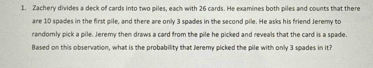 1. zachery divides a deck of cards into two piles, each with 26 cards. he examines both piles and counts that there are 10 spades in the first pile, and there are only 3 spades in the second pile. he asks his friend jeremy to randomly pick a pile. jeremy then draws a card from the pile he picked and reveals that the card is a spade. based on this observation, what is the probability that jeremy picked the pile with only 3 spades in it?