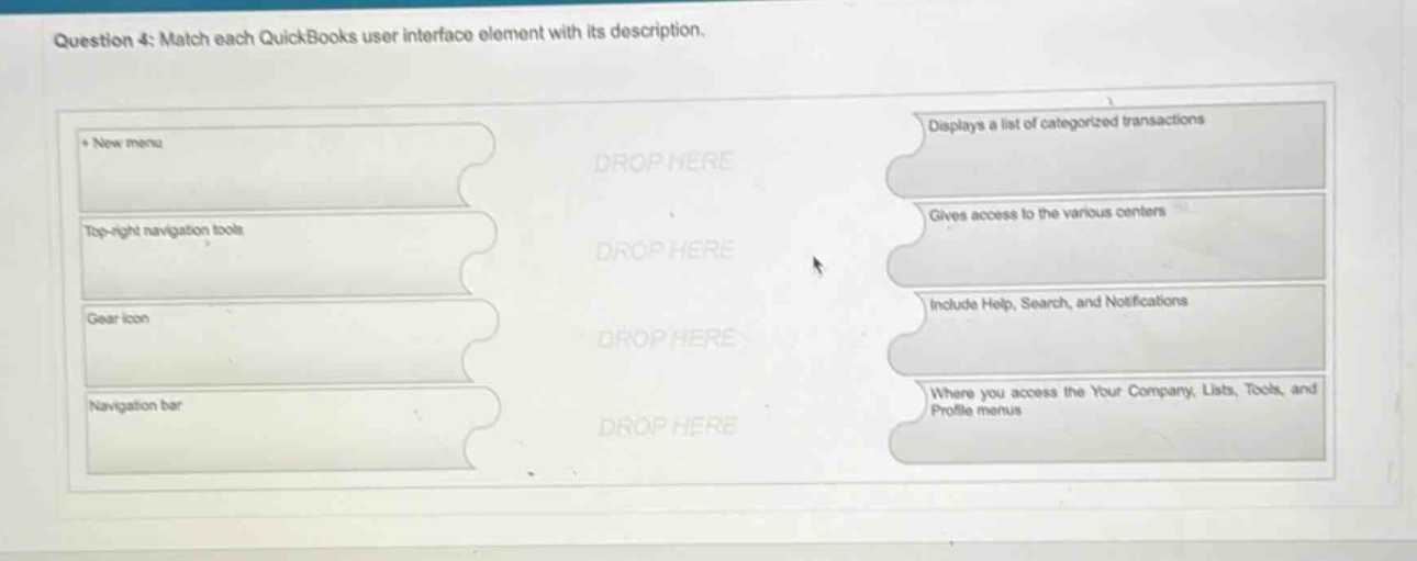 question 4: match each quickbooks user interface element with its description.\n+ new menu\ntop - right navigation tools\ngear icon\nnavigation bar\ndisplays a list of categorized transactions\ngives access to the various centers\ninclude help, search, and notifications\nwhere you access the your company, lists, tools, and profile menus