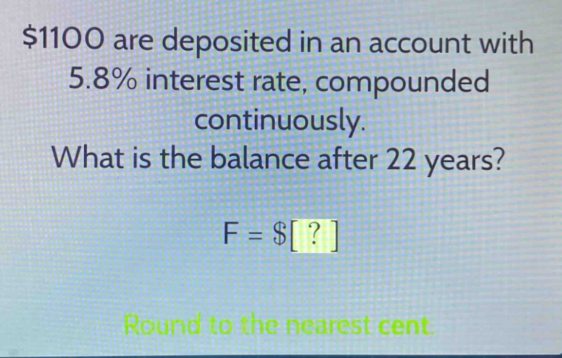 $1100 are deposited in an account with 5.8% interest rate, compounded continuously. what is the balance after 22 years? f = $? round to the nearest cent.