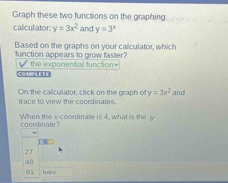 graph these two functions on the graphing calculator: y = 3x^2 and y = 3^x. based on the graphs on your calculator, which function appears to grow faster? the exponential function complete. on the calculator, click on the graph of y = 3x^2 and trace to view the coordinates. when the x - coordinate is 4, what is the y - coordinate? 27 48 81 intro