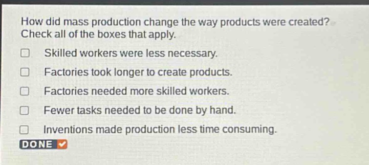 how did mass production change the way products were created? check all of the boxes that apply. skilled workers were less necessary. factories took longer to create products. factories needed more skilled workers. fewer tasks needed to be done by hand. inventions made production less time consuming. done