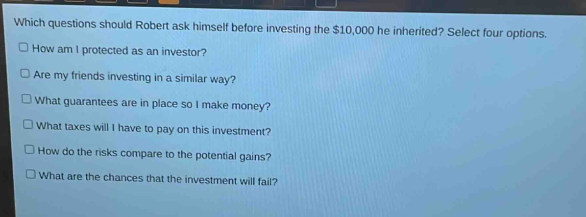 which questions should robert ask himself before investing the $10,000 he inherited? select four options.\n□ how am i protected as an investor?\n□ are my friends investing in a similar way?\n□ what guarantees are in place so i make money?\n□ what taxes will i have to pay on this investment?\n□ how do the risks compare to the potential gains?\n□ what are the chances that the investment will fail?