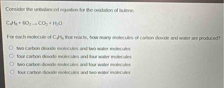 consider the unbalanced equation for the oxidation of butene.\nc₄h₈ + 6o₂→co₂ + h₂o\nfor each molecule of c₄h₈ that reacts, how many molecules of carbon dioxide and water are produced?\no two carbon dioxide molecules and two water molecules\no four carbon dioxide molecules and four water molecules\no two carbon dioxide molecules and four water molecules\no four carbon dioxide molecules and two water molecules