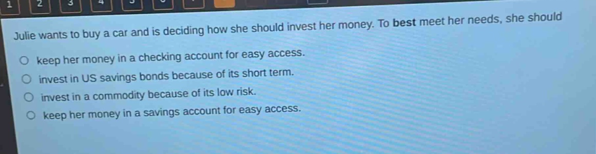 julie wants to buy a car and is deciding how she should invest her money. to best meet her needs, she should\nkeep her money in a checking account for easy access.\ninvest in us savings bonds because of its short term.\ninvest in a commodity because of its low risk.\nkeep her money in a savings account for easy access.