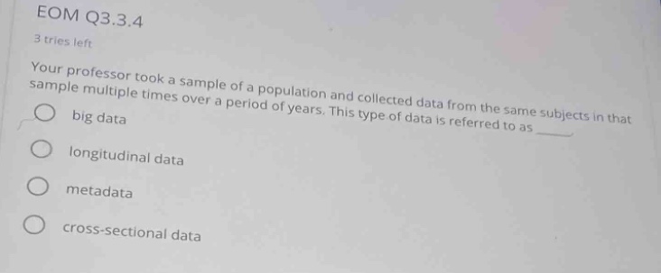 eom q3.3.4\n3 tries left\nyour professor took a sample of a population and collected data from the same subjects in that sample multiple times over a period of years. this type of data is referred to as \nbig data\nlongitudinal data\nmetadata\ncross - sectional data