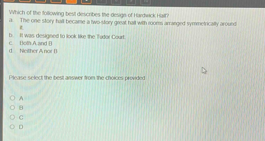 which of the following best describes the design of hardwick hall?\na. the one - story hall became a two - story great hall with rooms arranged symmetrically around it.\nb. it was designed to look like the tudor court.\nc. both a and b\nd. neither a nor b\nplease select the best answer from the choices provided\na\nb\nc\nd