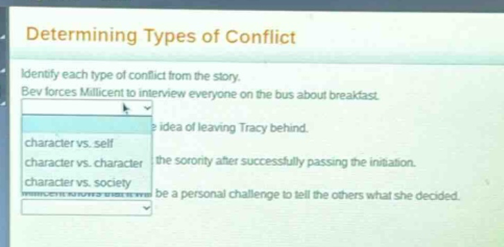 determining types of conflict\nidentify each type of conflict from the story.\nbev forces millicent to interview everyone on the bus about breakfast.\nidea of leaving tracy behind.\ncharacter vs. self\ncharacter vs. character\ncharacter vs. society\nthe sorority after successfully passing the initiation.\nbe a personal challenge to tell the others what she decided.