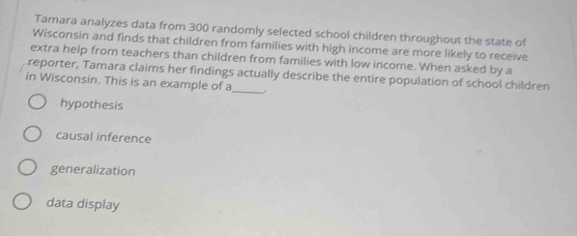 tamara analyzes data from 300 randomly selected school children throughout the state of wisconsin and finds that children from families with high income are more likely to receive extra help from teachers than children from families with low income. when asked by a reporter, tamara claims that her findings actually describe the entire population of school children in wisconsin. this is an example of a____. \n○ hypothesis\n○ causal inference\n○ generalization\n○ data display