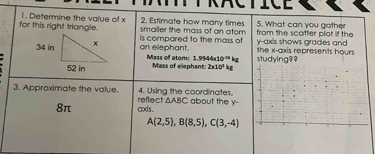 1. determine the value of x for this right triangle.\n34 in\nx\n52 in\n2. estimate how many times smaller the mass of an atom is compared to the mass of an elephant.\nmass of atom: 1.9944x10^(-26) kg\nmass of elephant: 2x10^3 kg\n3. approximate the value.\n8π\n4. using the coordinates, reflect △abc about the y - axis.\na(2,5), b(8,5), c(3,-4)\n5. what can you gather from the scatter plot if the y - axis shows grades and the x - axis represents hours studying??
