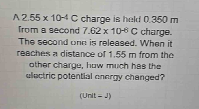 a 2.55 x 10-4 c charge is held 0.350 m from a second 7.62 x 10-6 c charge. the second one is released. when it reaches a distance of 1.55 m from the other charge, how much has the electric potential energy changed? (unit = j)