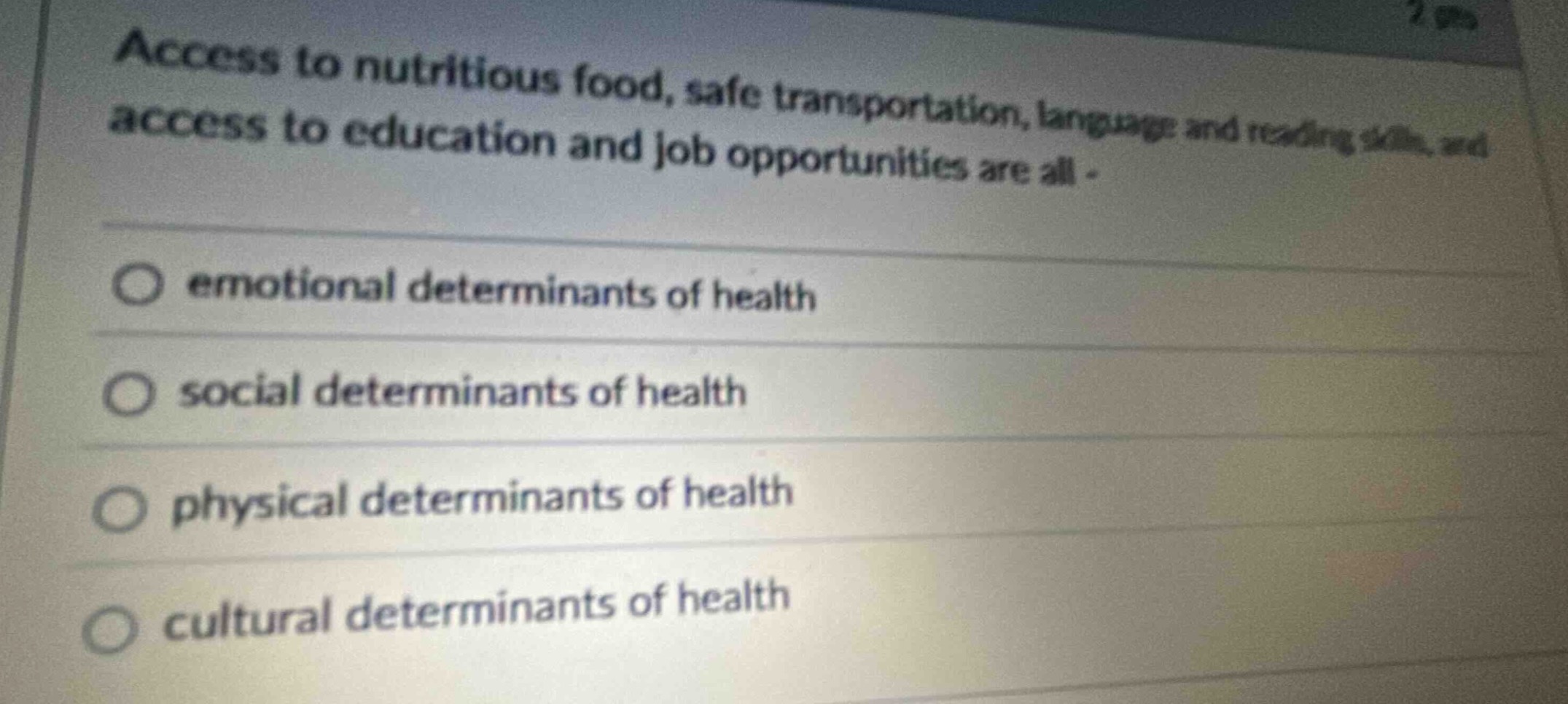 access to nutritious food, safe transportation, language and reading skills, and access to education and job opportunities are all - \n emotional determinants of health \n social determinants of health \n physical determinants of health \n cultural determinants of health