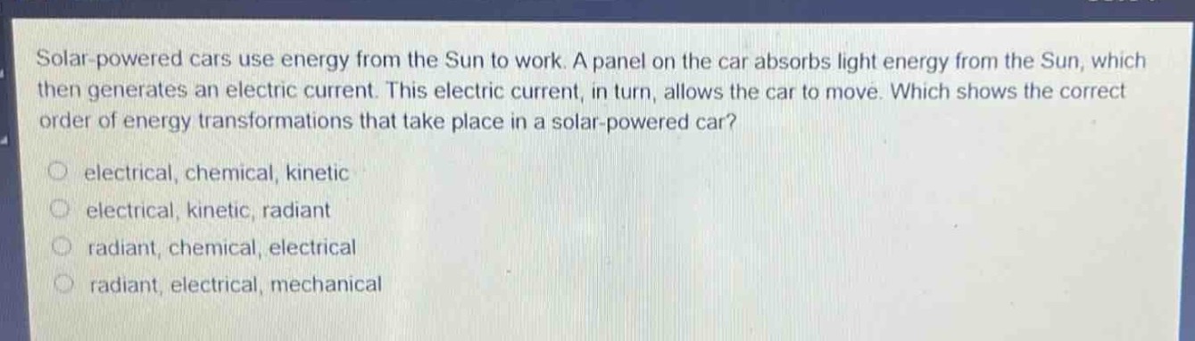 solar - powered cars use energy from the sun to work. a panel on the car absorbs light energy from the sun, which then generates an electric current. this electric current, in turn, allows the car to move. which shows the correct order of energy transformations that take place in a solar - powered car?\n○ electrical, chemical, kinetic\n○ electrical, kinetic, radiant\n○ radiant, chemical, electrical\n○ radiant, electrical, mechanical