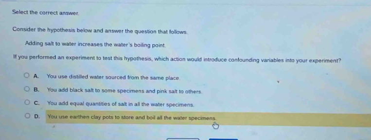 select the correct answer.\nconsider the hypothesis below and answer the question that follows.\nadding salt to water increases the waters boiling point.\nif you performed an experiment to test this hypothesis, which action would introduce confounding variables into your experiment?\na. you use distilled water sourced from the same place.\nb. you add black salt to some specimens and pink salt to others.\nc. you add equal quantities of salt in all the water specimens.\nd. you use earthen clay pots to store and boil all the water specimens.
