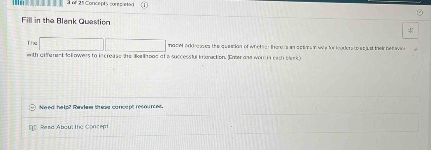 fill in the blank question\nthe model addresses the question of whether there is an optimum way for leaders to adjust their behavior with different followers to increase the likelihood of a successful interaction. (enter one word in each blank.)\nneed help? review these concept resources.\nread about the concept