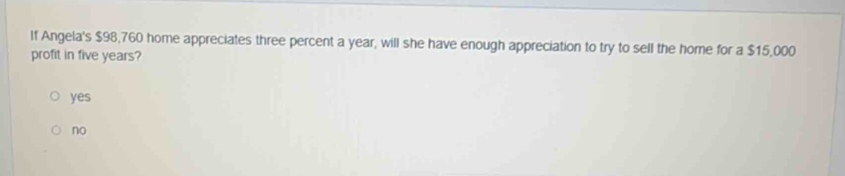 if angelas $98,760 home appreciates three percent a year, will she have enough appreciation to try to sell the home for a $15,000 profit in five years?\n\nyes\n\nno