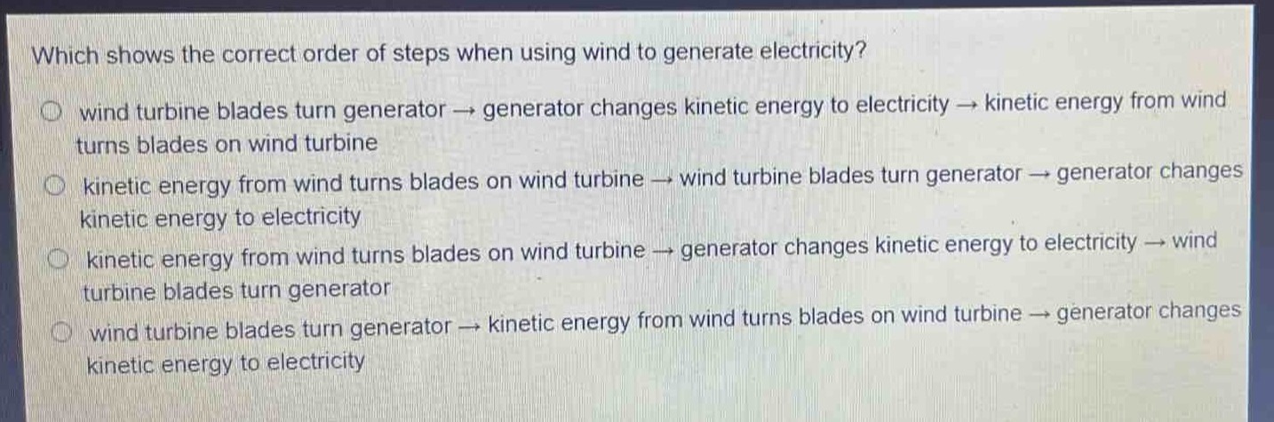 which shows the correct order of steps when using wind to generate electricity?\nwind turbine blades turn generator → generator changes kinetic energy to electricity → kinetic energy from wind turns blades on wind turbine\nkinetic energy from wind turns blades on wind turbine → wind turbine blades turn generator → generator changes kinetic energy to electricity\nkinetic energy from wind turns blades on wind turbine → generator changes kinetic energy to electricity → wind turbine blades turn generator\nwind turbine blades turn generator → kinetic energy from wind turns blades on wind turbine → generator changes kinetic energy to electricity
