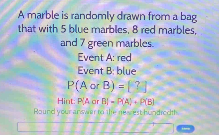 a marble is randomly drawn from a bag that with 5 blue marbles, 8 red marbles, and 7 green marbles. event a: red event b: blue p(a or b) = ? hint: p(a or b) = p(a) + p(b) round your answer to the nearest hundredth.