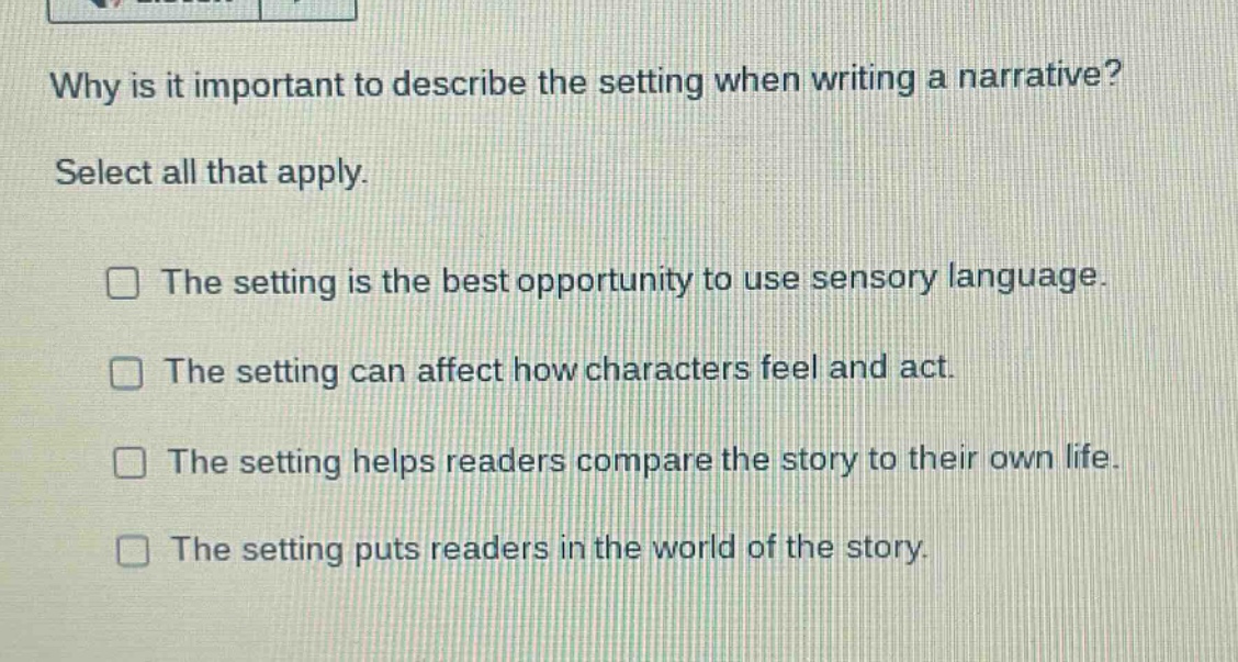 why is it important to describe the setting when writing a narrative? select all that apply. the setting is the best opportunity to use sensory language. the setting can affect how characters feel and act. the setting helps readers compare the story to their own life. the setting puts readers in the world of the story.