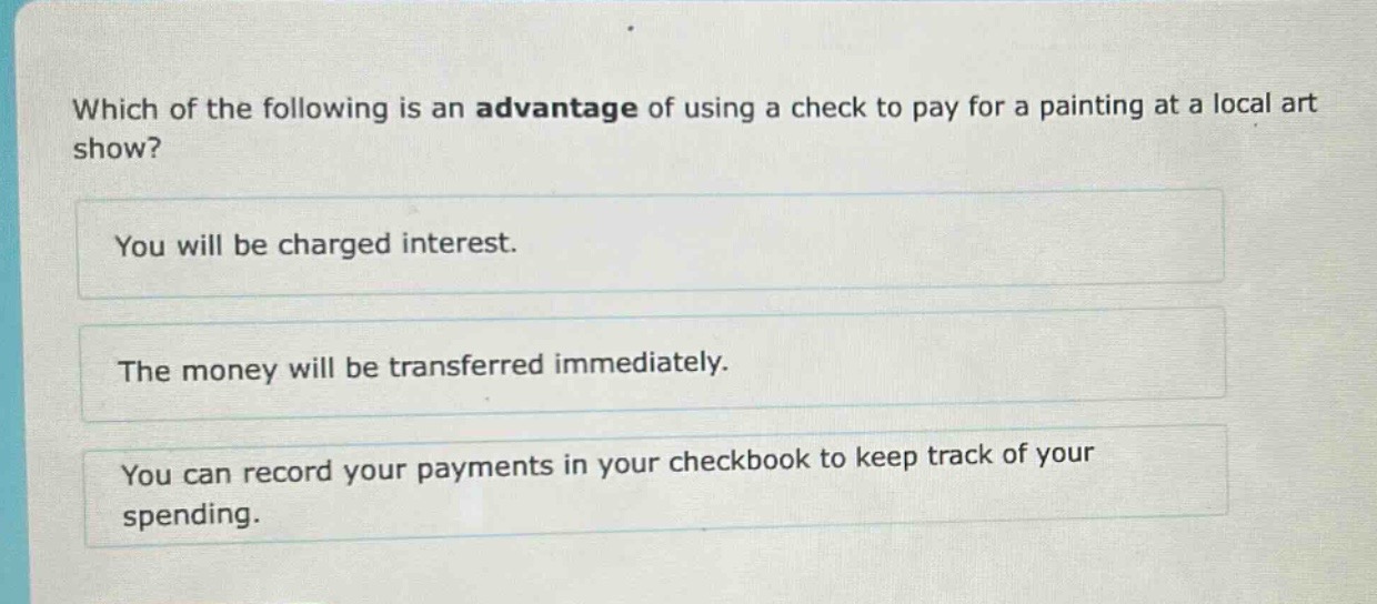 which of the following is an advantage of using a check to pay for a painting at a local art show?\nyou will be charged interest.\nthe money will be transferred immediately.\nyou can record your payments in your checkbook to keep track of your spending.