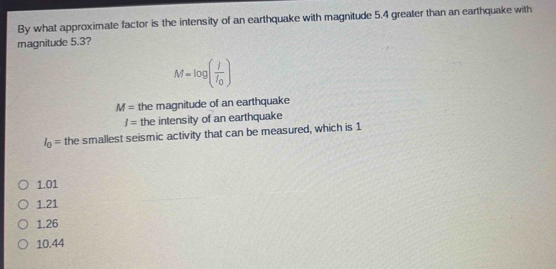 by what approximate factor is the intensity of an earthquake with magnitude 5.4 greater than an earthquake with magnitude 5.3?\nm = logleft(\frac{i}{i_0}\right)\n$m =$ the magnitude of an earthquake\n$i =$ the intensity of an earthquake\n$i_0=$ the smallest seismic activity that can be measured, which is 1\n1.01\n1.21\n1.26\n10.44