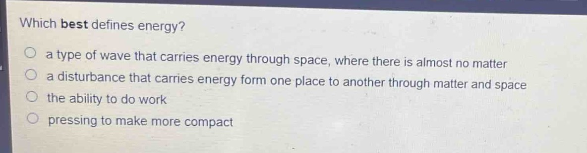 which best defines energy?\n○ a type of wave that carries energy through space, where there is almost no matter\n○ a disturbance that carries energy form one place to another through matter and space\n○ the ability to do work\n○ pressing to make more compact