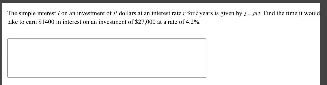 the simple interest $i$ on an investment of $p$ dollars at an interest rate $r$ for $t$ years is given by $i = prt$. find the time it would take to earn $1400 in interest on an investment of $27,000 at a rate of 4.2%.