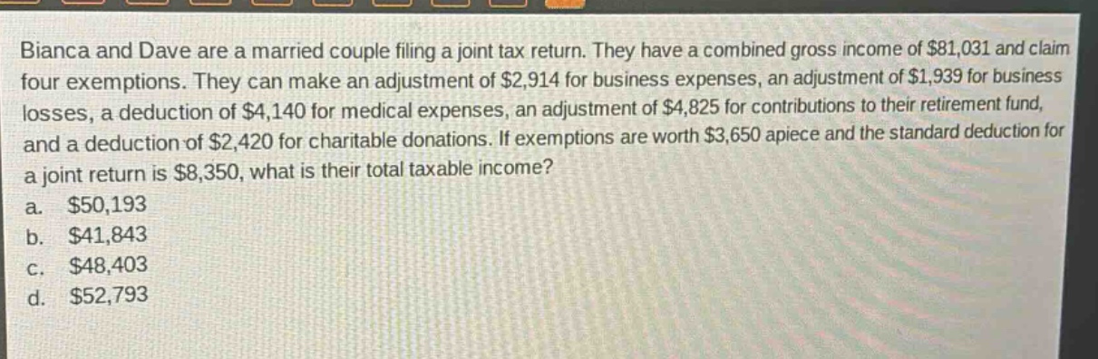 bianca and dave are a married couple filing a joint tax return. they have a combined gross income of $81,031 and claim four exemptions. they can make an adjustment of $2,914 for business expenses, an adjustment of $1,939 for business losses, a deduction of $4,140 for medical expenses, an adjustment of $4,825 for contributions to their retirement fund, and a deduction of $2,420 for charitable donations. if exemptions are worth $3,650 apiece and the standard deduction for a joint return is $8,350, what is their total taxable income?\na. $50,193\nb. $41,843\nc. $48,403\nd. $52,793