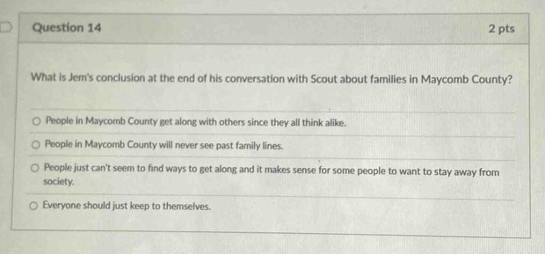 question 14 2 pts what is jems conclusion at the end of his conversation with scout about families in maycomb county? people in maycomb county get along with others since they all think alike. people in maycomb county will never see past family lines. people just cant seem to find ways to get along and it makes sense for some people to want to stay away from society. everyone should just keep to themselves.