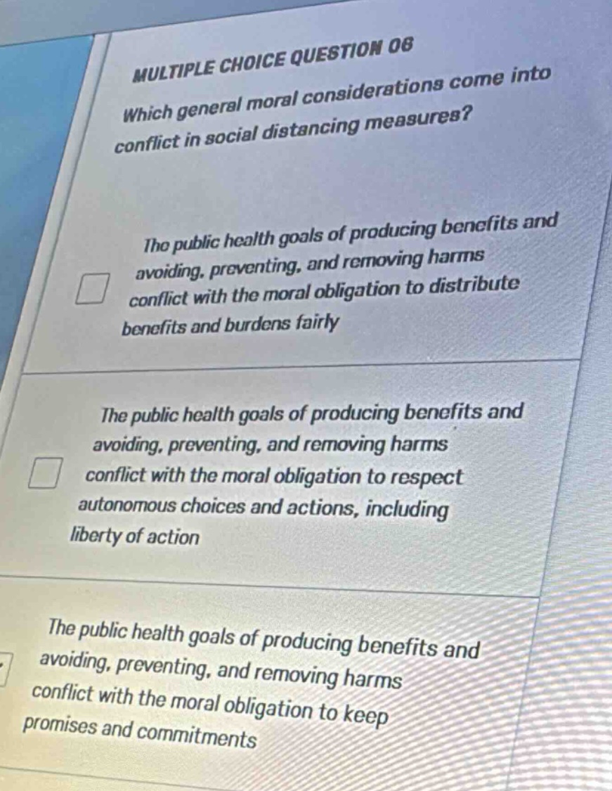 multiple choice question 06\nwhich general moral considerations come into conflict in social distancing measures?\nthe public health goals of producing benefits and avoiding, preventing, and removing harms conflict with the moral obligation to distribute benefits and burdens fairly\nthe public health goals of producing benefits and avoiding, preventing, and removing harms conflict with the moral obligation to respect autonomous choices and actions, including liberty of action\nthe public health goals of producing benefits and avoiding, preventing, and removing harms conflict with the moral obligation to keep promises and commitments
