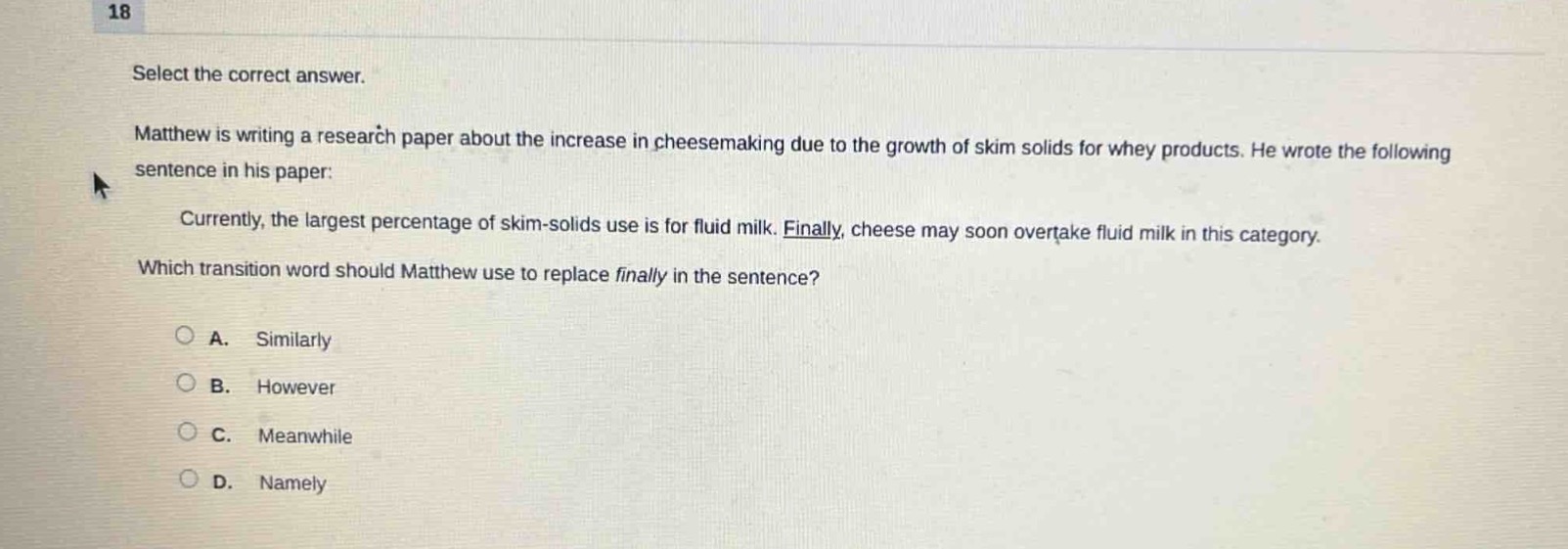 18\nselect the correct answer.\nmatthew is writing a research paper about the increase in cheesemaking due to the growth of skim solids for whey products. he wrote the following sentence in his paper:\ncurrently, the largest percentage of skim - solids use is for fluid milk. finally, cheese may soon overtake fluid milk in this category.\nwhich transition word should matthew use to replace finally in the sentence?\na. similarly\nb. however\nc. meanwhile\nd. namely
