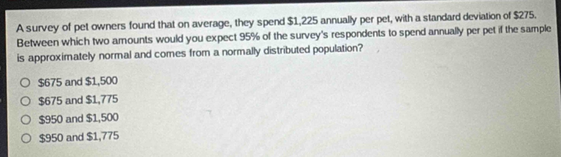 a survey of pet owners found that on average, they spend $1,225 annually per pet, with a standard deviation of $275. between which two amounts would you expect 95% of the surveys respondents to spend annually per pet if the sample is approximately normal and comes from a normally distributed population?\n\n$675 and $1,500\n$675 and $1,775\n$950 and $1,500\n$950 and $1,775