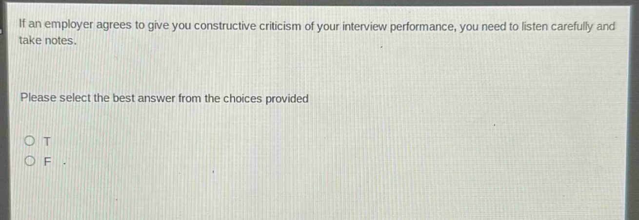 if an employer agrees to give you constructive criticism of your interview performance, you need to listen carefully and take notes. please select the best answer from the choices provided o t o f