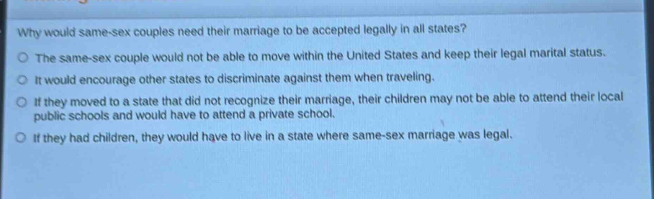 why would same - sex couples need their marriage to be accepted legally in all states?\nthe same - sex couple would not be able to move within the united states and keep their legal marital status.\nit would encourage other states to discriminate against them when traveling.\nif they moved to a state that did not recognize their marriage, their children may not be able to attend their local public schools and would have to attend a private school.\nif they had children, they would have to live in a state where same - sex marriage was legal.