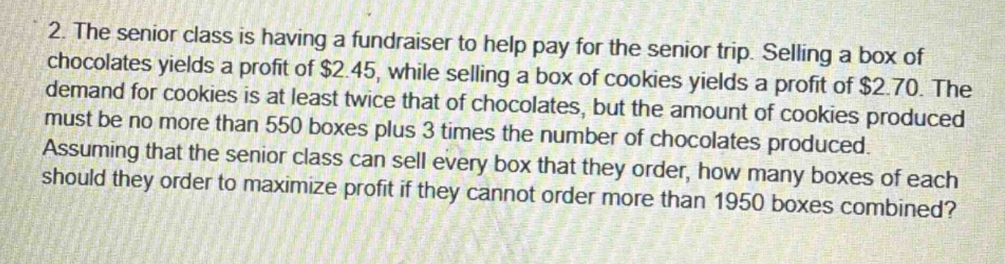 2. the senior class is having a fundraiser to help pay for the senior trip. selling a box of chocolates yields a profit of $2.45, while selling a box of cookies yields a profit of $2.70. the demand for cookies is at least twice that of chocolates, but the amount of cookies produced must be no more than 550 boxes plus 3 times the number of chocolates produced. assuming that the senior class can sell every box that they order, how many boxes of each should they order to maximize profit if they cannot order more than 1950 boxes combined?