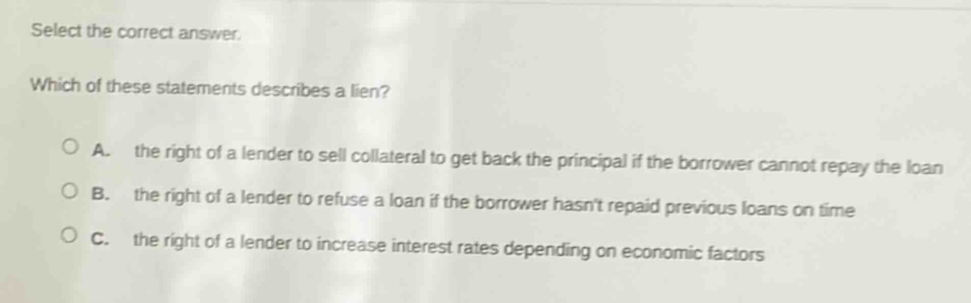 select the correct answer. which of these statements describes a lien? a. the right of a lender to sell collateral to get back the principal if the borrower cannot repay the loan b. the right of a lender to refuse a loan if the borrower hasnt repaid previous loans on time c. the right of a lender to increase interest rates depending on economic factors