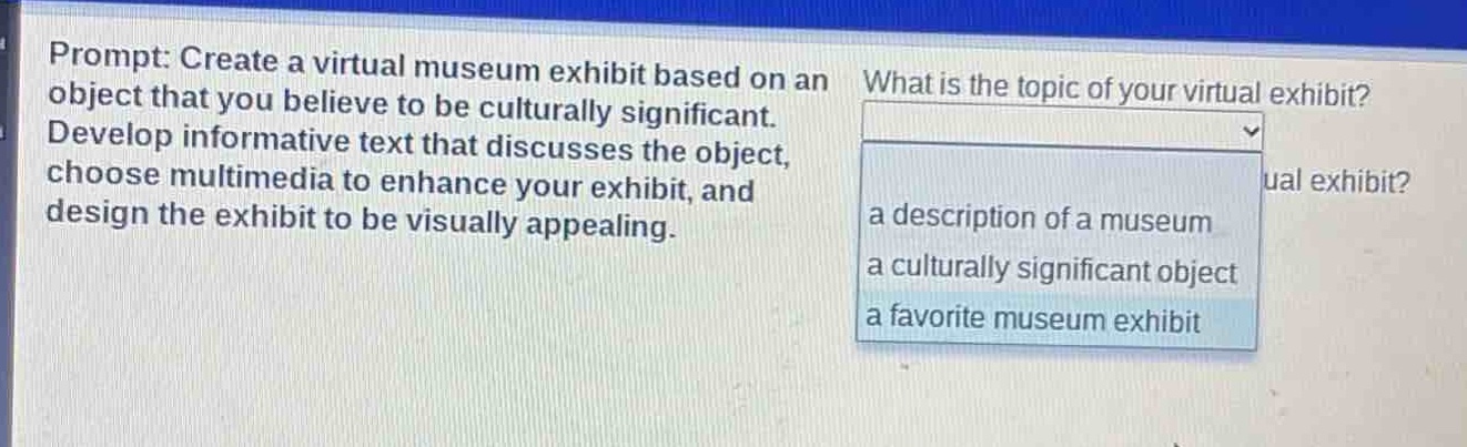 prompt: create a virtual museum exhibit based on an object that you believe to be culturally significant. develop informative text that discusses the object, choose multimedia to enhance your exhibit, and design the exhibit to be visually appealing. what is the topic of your virtual exhibit? a description of a museum a culturally significant object a favorite museum exhibit